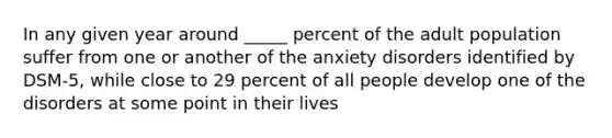 In any given year around _____ percent of the adult population suffer from one or another of the anxiety disorders identified by DSM-5, while close to 29 percent of all people develop one of the disorders at some point in their lives