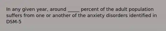 In any given year, around _____ percent of the adult population suffers from one or another of the anxiety disorders identified in DSM-5