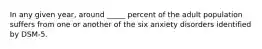 In any given year, around _____ percent of the adult population suffers from one or another of the six anxiety disorders identified by DSM-5.