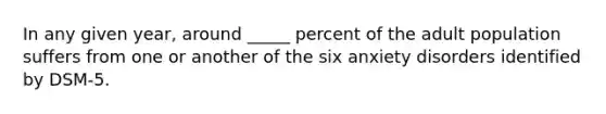 In any given year, around _____ percent of the adult population suffers from one or another of the six anxiety disorders identified by DSM-5.