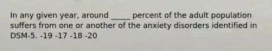 In any given year, around _____ percent of the adult population suffers from one or another of the anxiety disorders identified in DSM-5. -19 -17 -18 -20