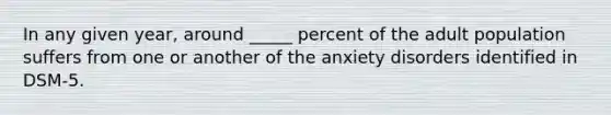 In any given year, around _____ percent of the adult population suffers from one or another of the anxiety disorders identified in DSM-5.