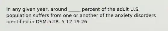 In any given year, around _____ percent of the adult U.S. population suffers from one or another of the anxiety disorders identified in DSM-5-TR. 5 12 19 26