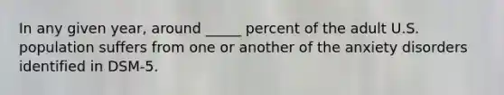 In any given year, around _____ percent of the adult U.S. population suffers from one or another of the anxiety disorders identified in DSM-5.