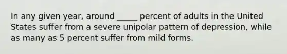 In any given year, around _____ percent of adults in the United States suffer from a severe unipolar pattern of depression, while as many as 5 percent suffer from mild forms.