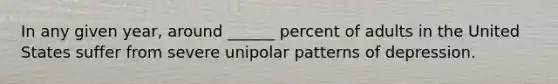 In any given year, around ______ percent of adults in the United States suffer from severe unipolar patterns of depression.