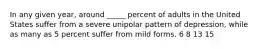 In any given year, around _____ percent of adults in the United States suffer from a severe unipolar pattern of depression, while as many as 5 percent suffer from mild forms. 6 8 13 15