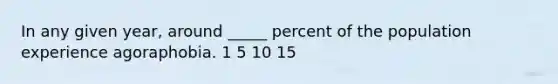 In any given year, around _____ percent of the population experience agoraphobia. 1 5 10 15