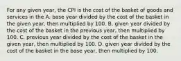 For any given year, the CPI is the cost of the basket of goods and services in the A. base year divided by the cost of the basket in the given year, then multiplied by 100. B. given year divided by the cost of the basket in the previous year, then multiplied by 100. C. previous year divided by the cost of the basket in the given year, then multiplied by 100. D. given year divided by the cost of the basket in the base year, then multiplied by 100.