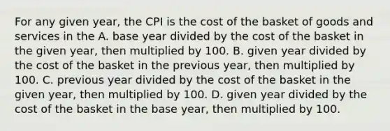 For any given year, the CPI is the cost of the basket of goods and services in the A. base year divided by the cost of the basket in the given year, then multiplied by 100. B. given year divided by the cost of the basket in the previous year, then multiplied by 100. C. previous year divided by the cost of the basket in the given year, then multiplied by 100. D. given year divided by the cost of the basket in the base year, then multiplied by 100.