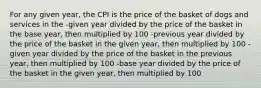 For any given year, the CPI is the price of the basket of dogs and services in the -given year divided by the price of the basket in the base year, then multiplied by 100 -previous year divided by the price of the basket in the given year, then multiplied by 100 -given year divided by the price of the basket in the previous year, then multiplied by 100 -base year divided by the price of the basket in the given year, then multiplied by 100