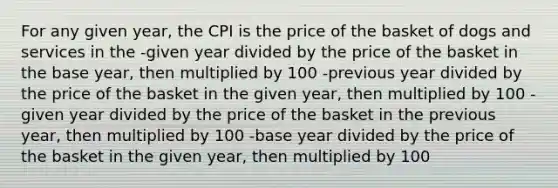 For any given year, the CPI is the price of the basket of dogs and services in the -given year divided by the price of the basket in the base year, then multiplied by 100 -previous year divided by the price of the basket in the given year, then multiplied by 100 -given year divided by the price of the basket in the previous year, then multiplied by 100 -base year divided by the price of the basket in the given year, then multiplied by 100