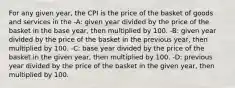 For any given year, the CPI is the price of the basket of goods and services in the -A: given year divided by the price of the basket in the base year, then multiplied by 100. -B: given year divided by the price of the basket in the previous year, then multiplied by 100. -C: base year divided by the price of the basket in the given year, then multiplied by 100. -D: previous year divided by the price of the basket in the given year, then multiplied by 100.