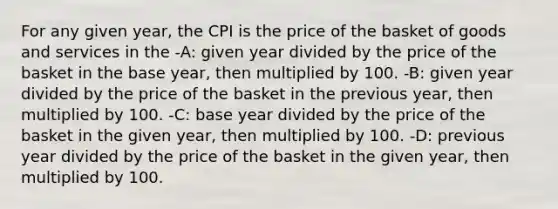 For any given year, the CPI is the price of the basket of goods and services in the -A: given year divided by the price of the basket in the base year, then multiplied by 100. -B: given year divided by the price of the basket in the previous year, then multiplied by 100. -C: base year divided by the price of the basket in the given year, then multiplied by 100. -D: previous year divided by the price of the basket in the given year, then multiplied by 100.