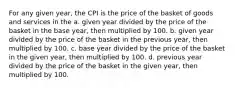 For any given year, the CPI is the price of the basket of goods and services in the a. given year divided by the price of the basket in the base year, then multiplied by 100. b. given year divided by the price of the basket in the previous year, then multiplied by 100. c. base year divided by the price of the basket in the given year, then multiplied by 100. d. previous year divided by the price of the basket in the given year, then multiplied by 100.