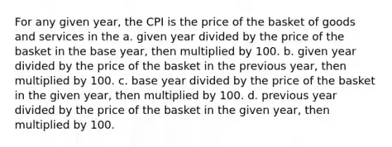 For any given year, the CPI is the price of the basket of goods and services in the a. given year divided by the price of the basket in the base year, then multiplied by 100. b. given year divided by the price of the basket in the previous year, then multiplied by 100. c. base year divided by the price of the basket in the given year, then multiplied by 100. d. previous year divided by the price of the basket in the given year, then multiplied by 100.