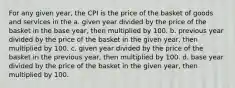 For any given year, the CPI is the price of the basket of goods and services in the a. given year divided by the price of the basket in the base year, then multiplied by 100. b. previous year divided by the price of the basket in the given year, then multiplied by 100. c. given year divided by the price of the basket in the previous year, then multiplied by 100. d. base year divided by the price of the basket in the given year, then multiplied by 100.