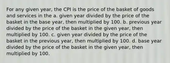 For any given year, the CPI is the price of the basket of goods and services in the a. given year divided by the price of the basket in the base year, then multiplied by 100. b. previous year divided by the price of the basket in the given year, then multiplied by 100. c. given year divided by the price of the basket in the previous year, then multiplied by 100. d. base year divided by the price of the basket in the given year, then multiplied by 100.