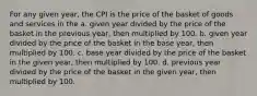 For any given year, the CPI is the price of the basket of goods and services in the a. given year divided by the price of the basket in the previous year, then multiplied by 100. b. given year divided by the price of the basket in the base year, then multiplied by 100. c. base year divided by the price of the basket in the given year, then multiplied by 100. d. previous year divided by the price of the basket in the given year, then multiplied by 100.