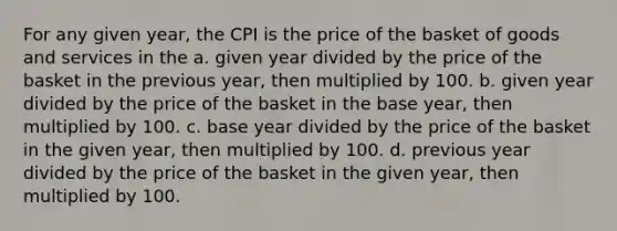 For any given year, the CPI is the price of the basket of goods and services in the a. given year divided by the price of the basket in the previous year, then multiplied by 100. b. given year divided by the price of the basket in the base year, then multiplied by 100. c. base year divided by the price of the basket in the given year, then multiplied by 100. d. previous year divided by the price of the basket in the given year, then multiplied by 100.