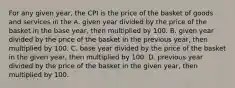 For any given year, the CPI is the price of the basket of goods and services in the A. given year divided by the price of the basket in the base year, then multiplied by 100. B. given year divided by the price of the basket in the previous year, then multiplied by 100. C. base year divided by the price of the basket in the given year, then multiplied by 100. D. previous year divided by the price of the basket in the given year, then multiplied by 100.