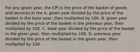 For any given year, the CPI is the price of the basket of goods and services in the A. given year divided by the price of the basket in the base year, then multiplied by 100. B. given year divided by the price of the basket in the previous year, then multiplied by 100. C. base year divided by the price of the basket in the given year, then multiplied by 100. D. previous year divided by the price of the basket in the given year, then multiplied by 100.