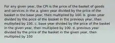 For any given year, the CPI is the price of the basket of goods and services in the a. given year divided by the price of the basket in the base year, then multiplied by 100. b. given year divided by the price of the basket in the previous year, then multiplied by 100. c. base year divided by the price of the basket in the given year, then multiplied by 100. d. previous year divided by the price of the basket in the given year, then multiplied by 100