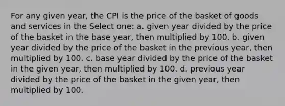 For any given year, the CPI is the price of the basket of goods and services in the Select one: a. given year divided by the price of the basket in the base year, then multiplied by 100. b. given year divided by the price of the basket in the previous year, then multiplied by 100. c. base year divided by the price of the basket in the given year, then multiplied by 100. d. previous year divided by the price of the basket in the given year, then multiplied by 100.