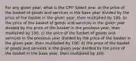 For any given year, what is the CPI? Select one: a) the price of the basket of goods and services in the base year divided by the price of the basket in the given year, then multiplied by 100. b) the price of the basket of goods and services in the given year divided by the price of the basket in the previous year, then multiplied by 100. c) the price of the basket of goods and services in the previous year divided by the price of the basket in the given year, then multiplied by 100. d) the price of the basket of goods and services in the given year divided by the price of the basket in the base year, then multiplied by 100.