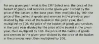 For any given year, what is the CPI? Select one: the price of the basket of goods and services in the given year divided by the price of the basket in the base year, then multiplied by 100. the price of the basket of goods and services in the previous year divided by the price of the basket in the given year, then multiplied by 100. the price of the basket of goods and services in the base year divided by the price of the basket in the given year, then multiplied by 100. the price of the basket of goods and services in the given year divided by the price of the basket in the previous year, then multiplied by 100.