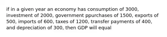 if in a given year an economy has consumption of 3000, investment of 2000, government ppurchases of 1500, exports of 500, imports of 600, taxes of 1200, transfer payments of 400, and depreciation of 300, then GDP will equal