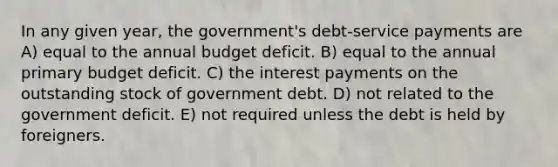 In any given year, the government's debt-service payments are A) equal to the annual budget deficit. B) equal to the annual primary budget deficit. C) the interest payments on the outstanding stock of government debt. D) not related to the government deficit. E) not required unless the debt is held by foreigners.