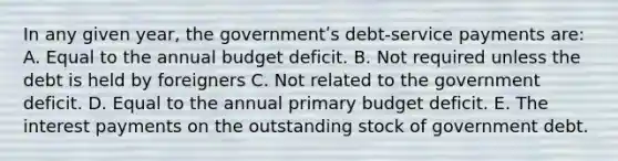 In any given year, the governmentʹs debt-service payments are: A. Equal to the annual budget deficit. B. Not required unless the debt is held by foreigners C. Not related to the government deficit. D. Equal to the annual primary budget deficit. E. The interest payments on the outstanding stock of government debt.