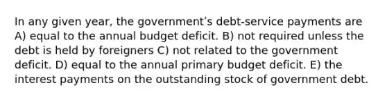 In any given year, the governmentʹs debt-service payments are A) equal to the annual budget deficit. B) not required unless the debt is held by foreigners C) not related to the government deficit. D) equal to the annual primary budget deficit. E) the interest payments on the outstanding stock of government debt.