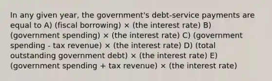 In any given year, the government's debt-service payments are equal to A) (fiscal borrowing) × (the interest rate) B) (government spending) × (the interest rate) C) (government spending - tax revenue) × (the interest rate) D) (total outstanding government debt) × (the interest rate) E) (government spending + tax revenue) × (the interest rate)