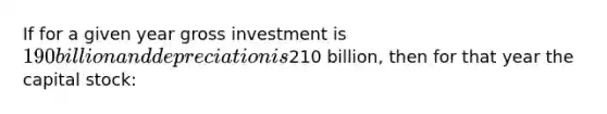 If for a given year gross investment is 190 billion and depreciation is210 billion, then for that year the capital stock: