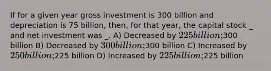 If for a given year gross investment is 300 billion and depreciation is 75 billion, then, for that year, the capital stock _ and net investment was _. A) Decreased by 225 billion;300 billion B) Decreased by 300 billion;300 billion C) Increased by 250 billion;225 billion D) Increased by 225 billion;225 billion