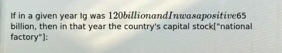 If in a given year Ig was 120 billion and In was a positive65 billion, then in that year the country's capital stock["national factory"]: