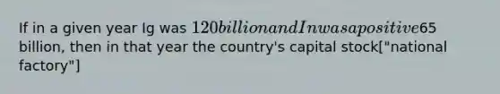 If in a given year Ig was 120 billion and In was a positive65 billion, then in that year the country's capital stock["national factory"]