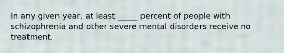 In any given year, at least _____ percent of people with schizophrenia and other severe mental disorders receive no treatment.