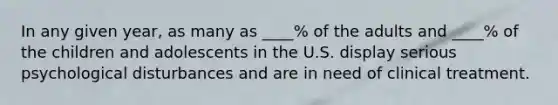 In any given year, as many as ____% of the adults and ____% of the children and adolescents in the U.S. display serious psychological disturbances and are in need of clinical treatment.