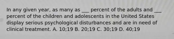 In any given year, as many as ___ percent of the adults and ___ percent of the children and adolescents in the United States display serious psychological disturbances and are in need of clinical treatment. A. 10;19 B. 20;19 C. 30;19 D. 40;19