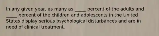 In any given year, as many as _____ percent of the adults and _____ percent of the children and adolescents in the United States display serious psychological disturbances and are in need of clinical treatment.