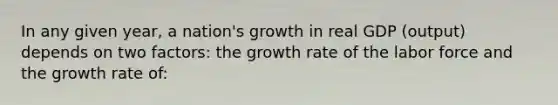 In any given year, a nation's growth in real GDP (output) depends on two factors: the growth rate of the labor force and the growth rate of: