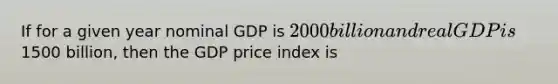 If for a given year nominal GDP is 2000 billion and real GDP is1500 billion, then the GDP price index is