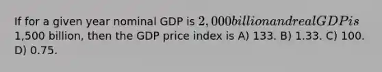 If for a given year nominal GDP is 2,000 billion and real GDP is1,500 billion, then the GDP price index is A) 133. B) 1.33. C) 100. D) 0.75.