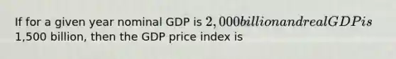 If for a given year nominal GDP is 2,000 billion and real GDP is1,500 billion, then the GDP price index is