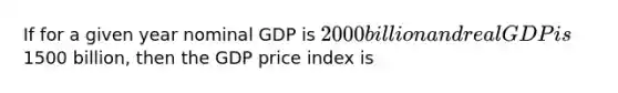 If for a given year nominal GDP is​ 2000 billion and real GDP is​1500 billion, then the GDP price index is