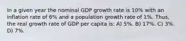 In a given year the nominal GDP growth rate is 10% with an inflation rate of 6% and a population growth rate of 1%. Thus, the real growth rate of GDP per capita is: A) 5%. B) 17%. C) 3%. D) 7%.