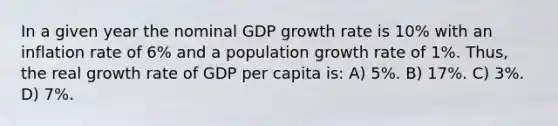 In a given year the nominal GDP growth rate is 10% with an inflation rate of 6% and a population growth rate of 1%. Thus, the real growth rate of GDP per capita is: A) 5%. B) 17%. C) 3%. D) 7%.